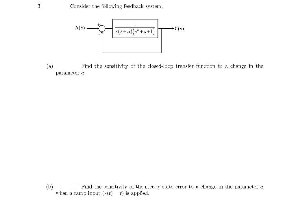 3.
Consider the following feedback system,
R(s)
s(s+ a)(s +s+1)
Y(s)
(a)
Find the sensitivity of the closed-loop transfer function to a change in the
parameter a.
(b)
when a ramp input (r(t) = t) is applied.
Find the sensitivity of the steady-state error to a change in the parameter a
