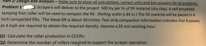 2: Děšign and Analysis - make sure to show all calculations, correct units and box answers for all problems.
Problem 1
: Scrapers will deliver to the project 500 lcy per hr of fill material (dry clay). A self-propelled
tamping foot roller will be used to compact the fill. (Rolling width is 84 in.) The fill material will be placed in 4
inch compacted lifts. The loose lift is about 10 inches. Test strip compaction information indicates that 8 passes
at 4 mph are required to obtain the required density. Assume a 55 min working hour.
Q1: Calculate the roller production in CCY/hr.
22: Determine the number of rollers required to support the scraper operation.

