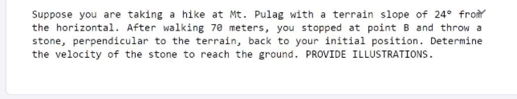 Suppose you are taking a hike at Mt. Pulag with a terrain slope of 24° from
the horizontal. After walking 70 meters, you stopped at point B and throw a
stone, perpendicular to the terrain, back to your initial position. Determine
the velocity of the stone to reach the ground. PROVIDE ILLUSTRATIONS.
