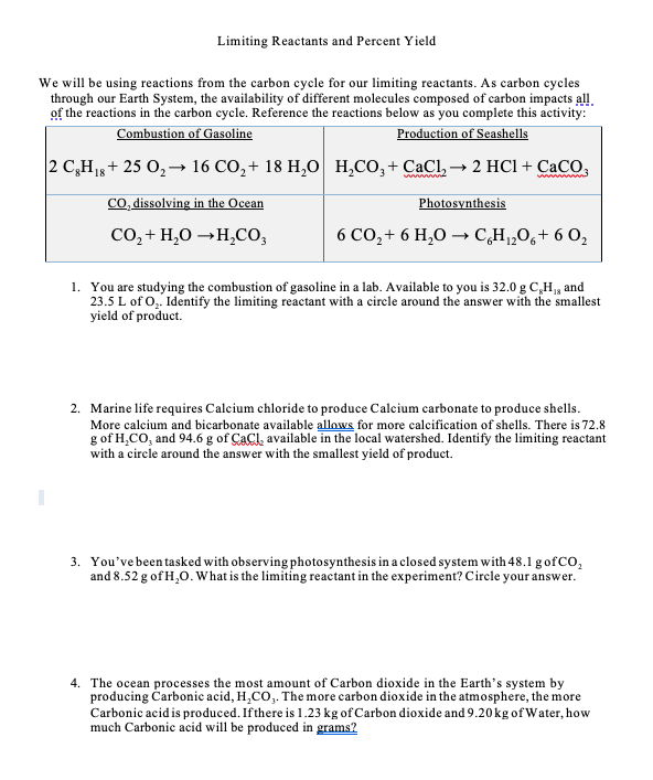 Limiting Reactants and Percent Yield
We will be using reactions from the carbon cycle for our limiting reactants. As carbon cycles
through our Earth System, the availability of different molecules composed of carbon impacts all
of the reactions in the carbon cycle. Reference the reactions below as you complete this activity:
Combustion of Gasoline
Production of Seashells
|2 С, Н+ 25 0,— 16 СО,+ 18 Н,0 Н.СО, + СаCl, — 2 HCI+ СаCO,
Co, dissolving in the Ocean
Photosynthesis
CO, + H,0 →H,CO,
6 CO,+ 6 H,O → CH1„Og+ 6 O,
1. You are studying the combustion of gasoline in a lab. Available to you is 32.0 g C,H, and
23.5 L of O,. Identify the limiting reactant with a circle around the answer with the smallest
yield of product.
2. Marine life requires Calcium chloride to produce Calcium carbonate to produce shells.
More calcium and bicarbonate available allows for more calcification of shells. There is 72.8
g of H,CO, and 94.6 g of CaCl, available in the local watershed. Identify the limiting reactant
with a circle around the answer with the smallest yield of product.
3. You've been tasked with observing photosynthesis in a closed system with 48.1 g ofCO,
and 8.52 g of H,0. What is the limiting reactant in the experiment? Circle your answer.
4. The ocean processes the most amount of Carbon dioxide in the Earth's system by
producing Carbonic acid, H,CO,. The more carbon dioxide in the atmosphere, the more
Carbonic acid is produced. Ifthere is 1.23 kg of Carbon dioxide and 9.20 kg of Water, how
much Carbonic acid will be produced in grams?
