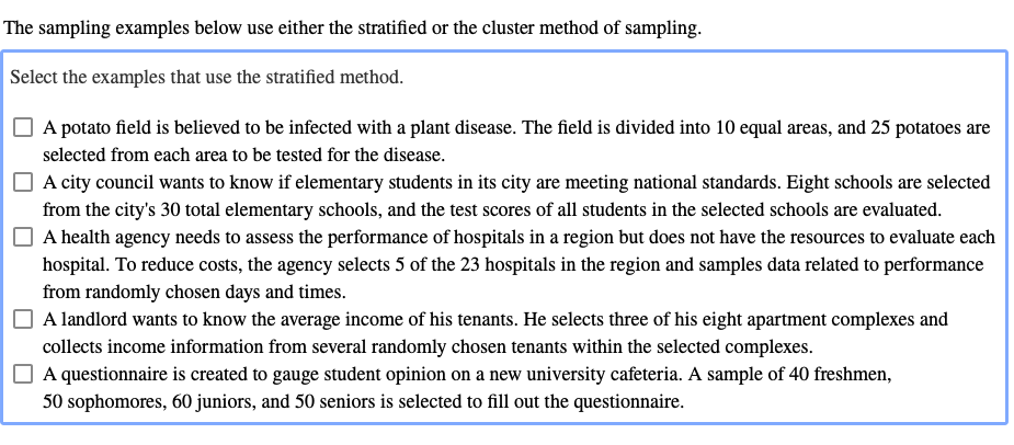 The sampling examples below use either the stratified or the cluster method of sampling
Select the examples that use the stratified method.
A potato field is believed to be infected with a plant disease. The field is divided into 10 equal areas, and 25 potatoes are
selected from each area to be tested for the disease.
A city council wants to know if elementary students in its city are meeting national standards. Eight schools are selected
from the city's 30 total elementary schools, and the test scores of all students in the selected schools are evaluated.
A health agency needs to assess the performance of hospitals in a region but does not have the resources to evaluate each
hospital. To reduce costs, the agency selects 5 of the 23 hospitals in the region and samples data related to performance
from randomly chosen days and times.
A landlord wants to know the average income of his tenants. He selects three of his eight apartment complexes and
collects income information from several randomly chosen tenants within the selected complexes
A questionnaire is created to gauge student opinion on a new university cafeteria. A sample of 40 freshmen,
50 sophomores, 60 juniors, and 50 seniors is selected to fill out the questionnaire.
