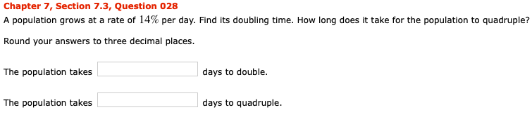Chapter 7, Section 7.3, Question 028
A population grows at a rate of 14% per day. Find its doubling time. How long does it take for the population to quadruple?
Round your answers to three decimal places.
The population takes
days to double.
The population takes
days to quadruple.
