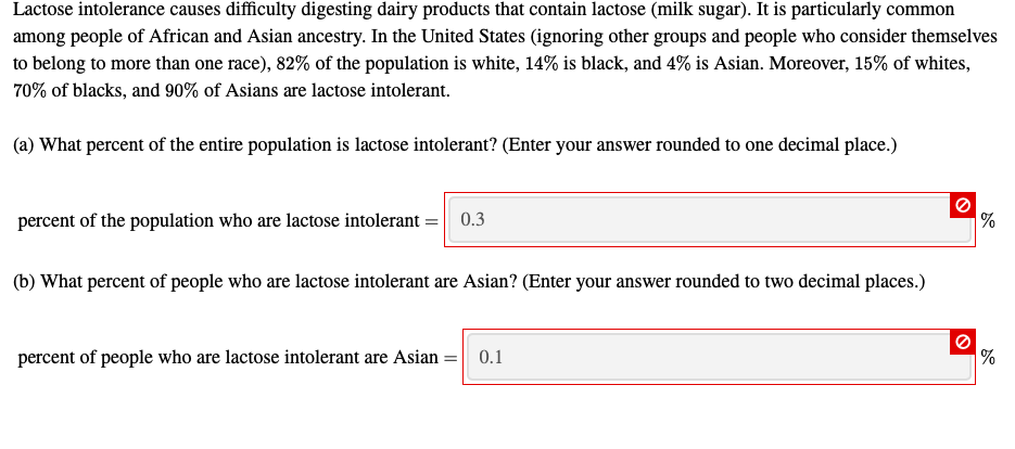 Lactose intolerance causes difficulty digesting dairy products that contain lactose (milk sugar). It is particularly common
among people of African and Asian ancestry. In the United States (ignoring other groups and people who consider themselves
to belong to more than one race), 82% of the population is white, 14% is black, and 4% is Asian. Moreover, 15% of whites,
70% of blacks, and 90% of Asians are lactose intolerant.
(a) What percent of the entire population is lactose intolerant? (Enter your answer rounded to one decimal place.)
percent of the population who are lactose intolerant :
0.3
(b) What percent of people who are lactose intolerant are Asian? (Enter your answer rounded to two decimal places.)
percent of people who are lactose intolerant are Asian =
0.1

