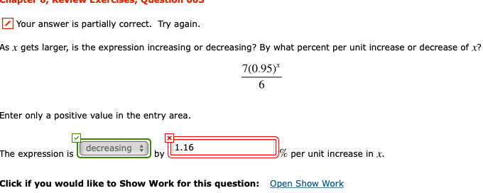 Z Your answer is partially correct. Try again.
As x gets larger, is the expression increasing or decreasing? By what percent per unit increase or decrease of x?
7(0.95)*
6.
Enter only a positive value in the entry area.
decreasing :
1.16
by
The expression is
per unit increase in x.
Click if you would like to Show Work for this question:
Open Show Work
