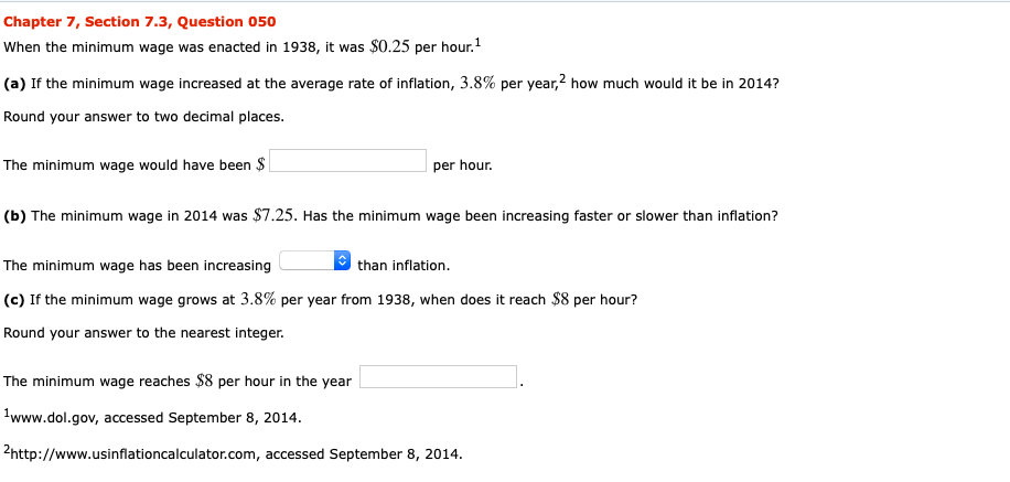 Chapter 7, Section 7.3, Question 050
When the minimum wage was enacted in 1938, it was $0.25 per hour.1
(a) If the minimum wage increased at the average rate of inflation, 3.8% per year,2 how much would it be in 2014?
Round your answer to two decimal places.
The minimum wage would have been $
per hour
(b) The minimum wage in 2014 was $7.25. Has the minimum wage been increasing faster or slower than inflation?
than inflation
The minimum wage has been increasing
(c) If the minimum wage grows at 3.8% per year from 1938, when does it reach $8 per hour?
Round your answer to the nearest integer.
The minimum wage reaches $8 per hour in the year
www.dol.gov, accessed September 8, 2014
2http://www.usinflationca lculator.com, accessed September 8, 2014
