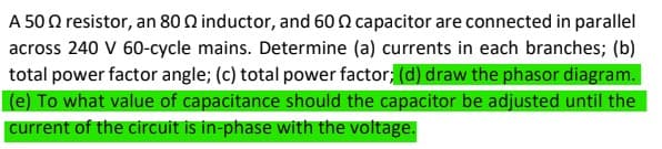 A 50 0 resistor, an 80 0 inductor, and 60 n capacitor are connected in parallel
across 240 V 60-cycle mains. Determine (a) currents in each branches; (b)
total power factor angle; (c) total power factor; (d) draw the phasor diagram.
(e) To what value of capacitance should the capacitor be adjusted until the
current of the circuit is in-phase with the voltage.
