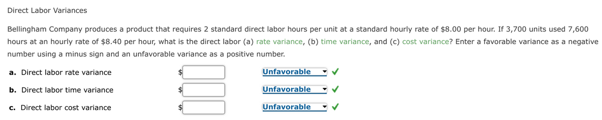 Direct Labor Variances
Bellingham Company produces a product that requires 2 standard direct labor hours per unit at a standard hourly rate of $8.00 per hour. If 3,700 units used 7,600
hours at an hourly rate of $8.40 per hour, what is the direct labor (a) rate variance, (b) time variance, and (c) cost variance? Enter a favorable variance as a negative
number using a minus sign and an unfavorable variance as a positive number.
a. Direct labor rate variance
Unfavorable
b. Direct labor time variance
Unfavorable
c. Direct labor cost variance
Unfavorable