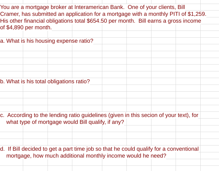 You are a mortgage broker at Interamerican Bank. One of your clients, Bill
Cramer, has submitted an application for a mortgage with a monthly PITI of $1,259.
His other financial obligations total $654.50 per month. Bill earns a gross income
of $4,890 per month.
a. What is his housing expense ratio?
b. What is his total obligations ratio?
c. According to the lending ratio guidelines (given in this secion of your text), for
what type of mortgage would Bill qualify, if any?
d. If Bill decided to get a part time job so that he could qualify for a conventional
mortgage, how much additional monthly income would he need?
