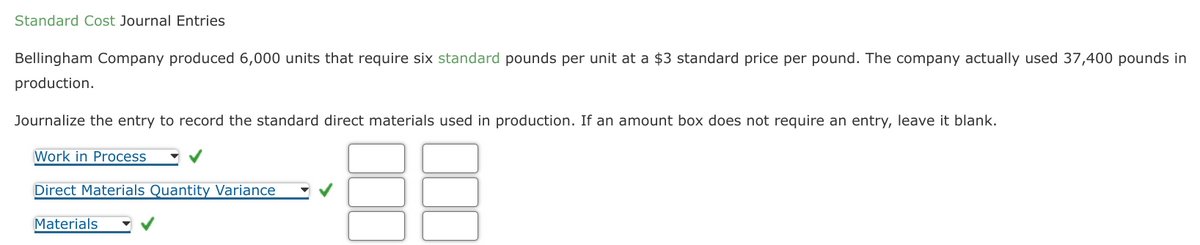 Standard Cost Journal Entries
Bellingham Company produced 6,000 units that require six standard pounds per unit at a $3 standard price per pound. The company actually used 37,400 pounds in
production.
Journalize the entry to record the standard direct materials used in production. If an amount box does not require an entry, leave it blank.
Work in Process
Direct Materials Quantity Variance
Materials