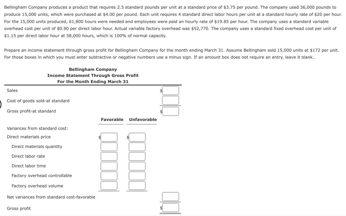 Bellingham Company produces a product that requires 2.5 standard pounds per unit at a standard price of $3.75 per pound. The company used 36,000 pounds to
produce 15,000 units, which were purchased at $4.00 per pound. Each unit requires 4 standard direct labor hours per unit at a standard hourly rate of $20 per hour.
For the 15,000 units produced, 61,800 hours were needed and employees were paid an hourly rate of $19.85 per hour. The company uses a standard variable
overhead cost per unit of $0.90 per direct labor hour. Actual variable factory overhead was $52,770. The company uses a standard fixed overhead cost per unit of
$1.15 per direct labor hour at 58,000 hours, which is 100% of normal capacity.
Prepare an income statement through gross profit for Bellingham Company for the month ending March 31. Assume Bellingham sold 15,000 units at $172 per unit.
For those boxes in which you must enter subtractive or negative numbers use a minus sign. If an amount box does not require an entry, leave it blank..
Bellingham Company
Income Statement Through Gross Profit
For the Month Ending March 31
Sales
Cost of goods sold-at standard
Gross profit-at standard
Variances from standard cost:
Direct materials price
Direct materials quantity
Direct labor rate
Direct labor time
Factory overhead controllable
Factory overhead volume
Net variances from standard cost-favorable
Gross profit
Favorable Unfavorable