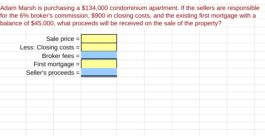 Adam Marsh is purchasing a $134,000 condominium apartment. If the sellers are responsible
for the 6% broker's commission, $900 in closing costs, and the existing first mortgage with a
balance of $45,000, what proceeds will be received on the sale of the property?
Sale price =
Less: Closing costs =
Broker fees =
First mortgage =
Seller's proceeds =

