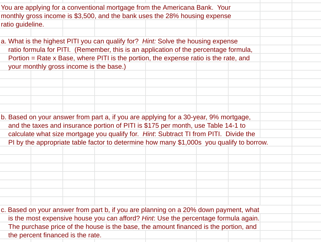 You are applying for a conventional mortgage from the Americana Bank. Your
monthly gross income is $3,500, and the bank uses the 28% housing expense
ratio guideline.
a. What is the highest PITI you can qualify for? Hint: Solve the housing expense
ratio formula for PITI. (Remember, this is an application of the percentage formula,
Portion = Rate x Base, where PITI is the portion, the expense ratio is the rate, and
your monthly gross income is the base.)
b. Based on your answer from part a, if you are applying for a 30-year, 9% mortgage,
and the taxes and insurance portion of PITI is $175 per month, use Table 14-1 to
calculate what size mortgage you qualify for. Hint: Subtract TI from PITI. Divide the
PI by the appropriate table factor to determine how many $1,000s you qualify to borrow.
c. Based on your answer from part b, if you are planning on a 20% down payment, what
is the most expensive house you can afford? Hint: Use the percentage formula again.
The purchase price of the house is the base, the amount financed is the portion, and
the percent financed is the rate.
