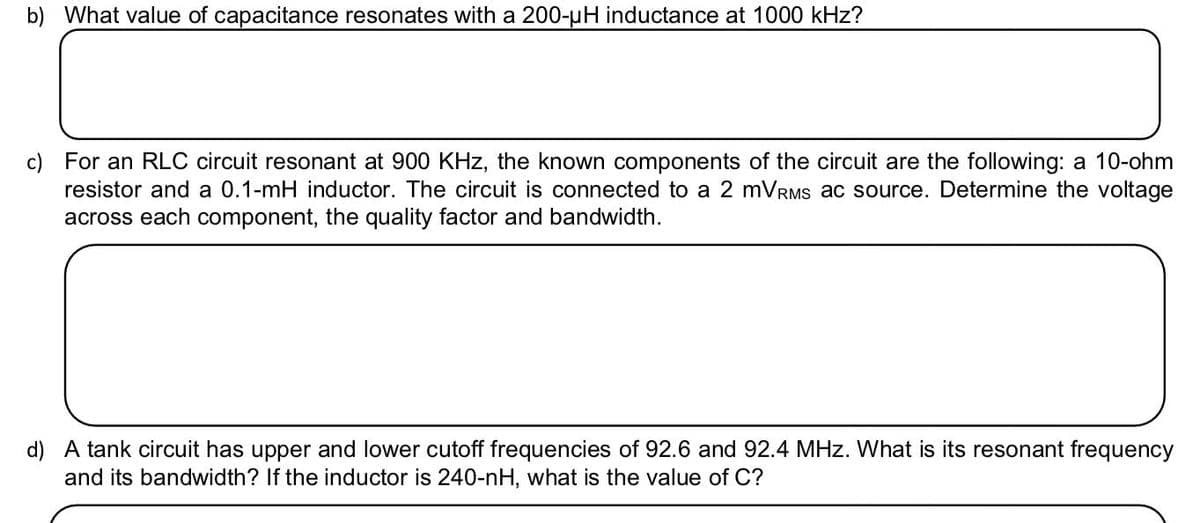 b) What value of capacitance resonates with a 200-uH inductance at 1000 kHz?
c) For an RLC circuit resonant at 900 KHz, the known components of the circuit are the following: a 10-ohm
resistor and a 0.1-mH inductor. The circuit is connected to a 2 mVRMS ac source. Determine the voltage
across each component, the quality factor and bandwidth.
d) A tank circuit has upper and lower cutoff frequencies of 92.6 and 92.4 MHz. What is its resonant frequency
and its bandwidth? If the inductor is 240-nH, what is the value of C?
