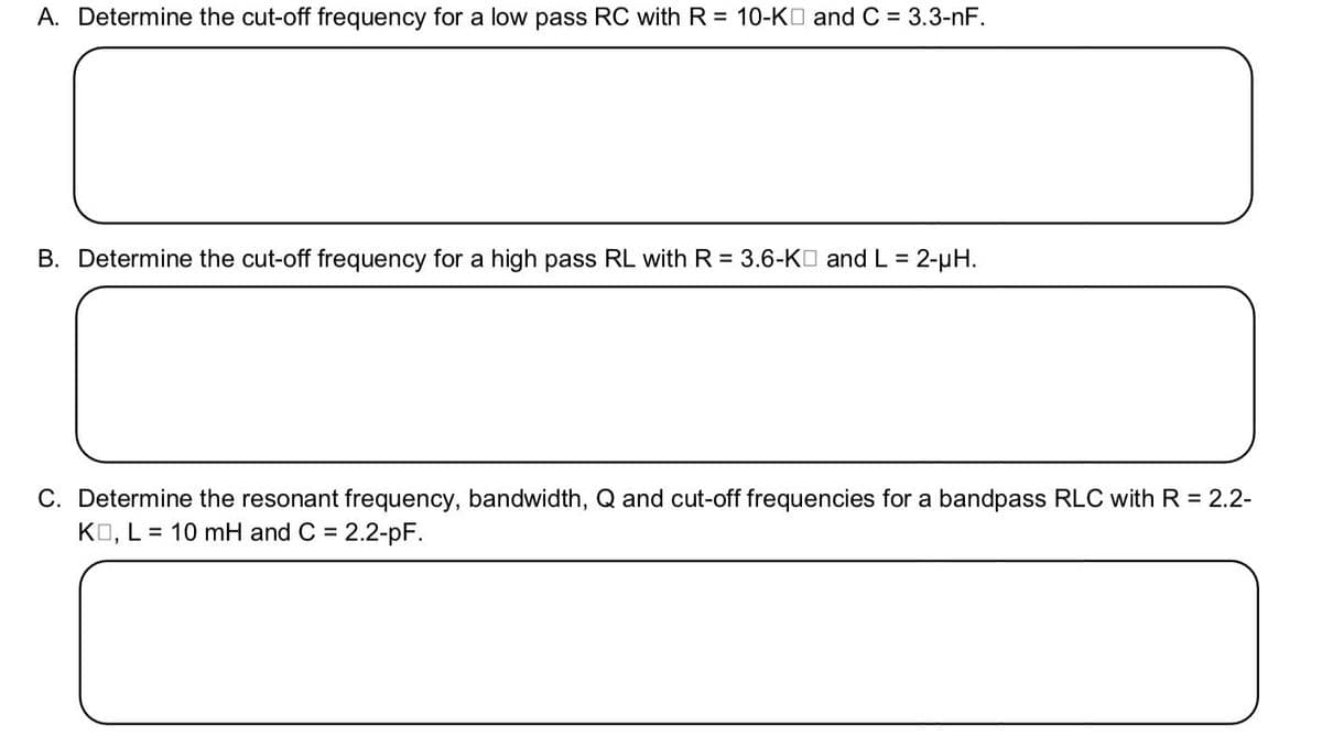 A. Determine the cut-off frequency for a low pass RC with R = 10-KO and C = 3.3-nF.
B. Determine the cut-off frequency for a high pass RL with R = 3.6-KO and L =
2-µH.
C. Determine the resonant frequency, bandwidth, Q and cut-off frequencies for a bandpass RLC with R = 2.2-
KO, L = 10 mH and C = 2.2-pF.
