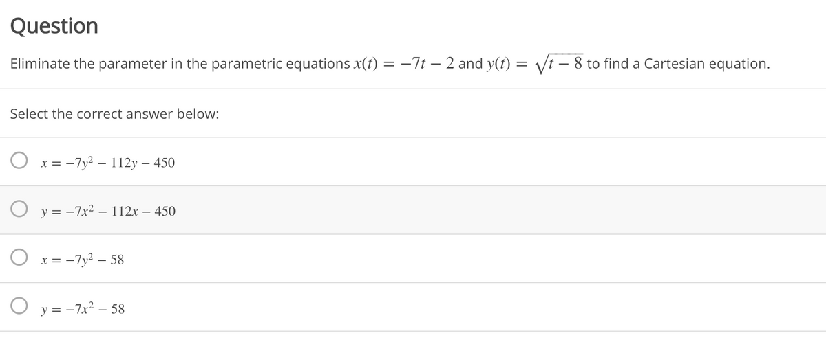 Question
Eliminate the parameter in the parametric equations x(t) = -7t – 2 and y(t) = Vt – 8 to find a Cartesian equation.
Select the correct answer below:
O x = -7y² – 112y – 450
O y = -7x2 – 112x – 450
O x = -7y² – 58
O y = -7x? – 58
