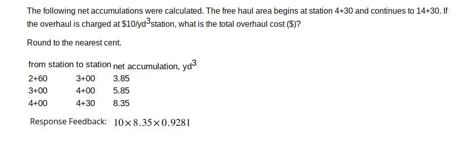 The following net accumulations were calculated. The free haul area begins at station 4+30 and continues to 14+30. If
the overhaul is charged at $10/yd³ station, what is the total overhaul cost ($)?
Round to the nearest cent.
from station to station net accumulation, yd³
2+60
3+00 3.85
3+00
4+00
5.85
4+00
4+30 8.35
Response Feedback:
10x8.35x0.9281