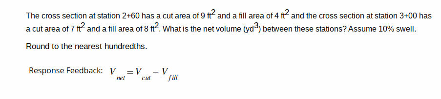 The cross section at station 2+60 has a cut area of 9 ft² and a fill area of 4 ft² and the cross section at station 3+00 has
a cut area of 7 ft² and a fill area of 8 ft². What is the net volume (yd³) between these stations? Assume 10% swell.
Round to the nearest hundredths.
Response Feedback: V = V - V
fill
net
cut