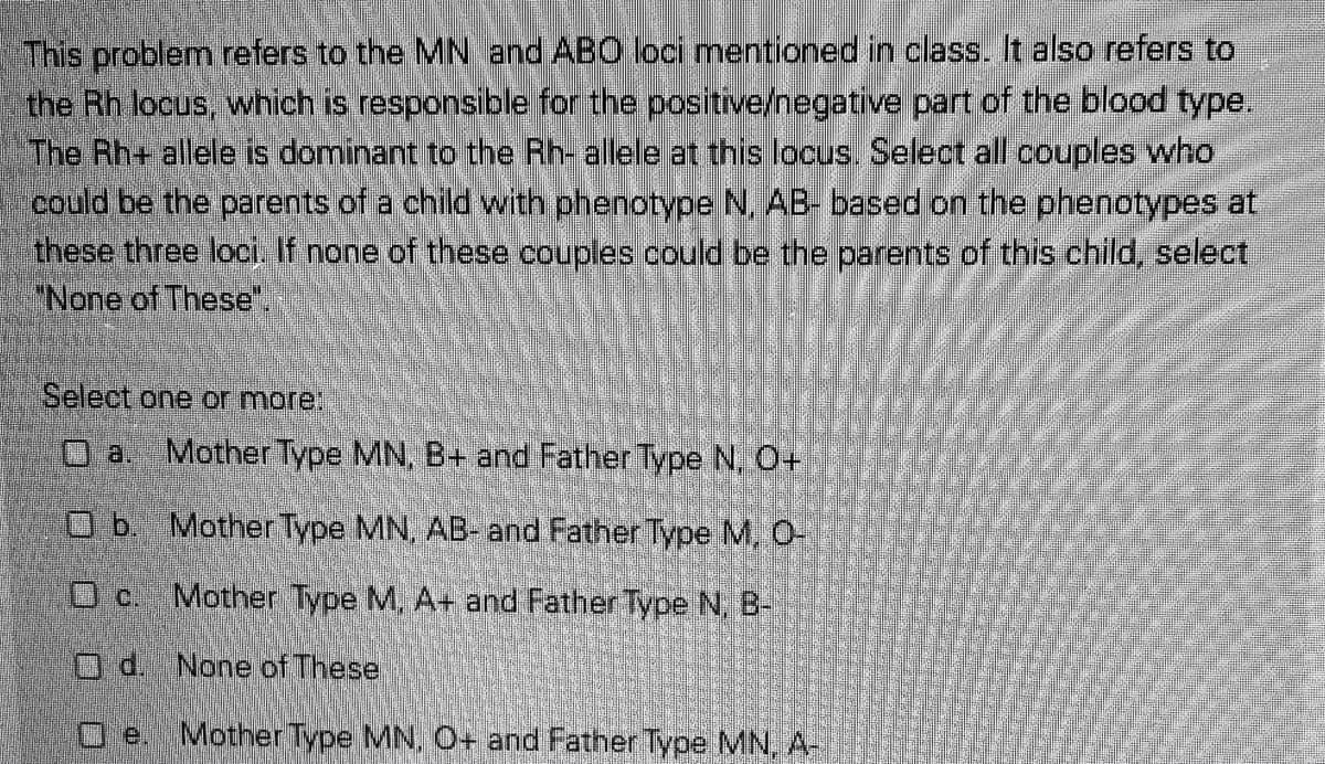 This problem refers to the MN and ABO loci mentioned in class. It also refers to
the Rh locus, which is responsible for the positive/negative part of the blood type.
The Rh+ allele is dominant to the Rh- allele at this locus. Select all couples who
could be the parents of a child with phenotype N, AB- based on the phenotypes at
these three loci If none of these couples could be the parents of this child, select
"None of These.
Select one or more:
Mother Type MN, B+ and Father Type N. O+
Ob Mother Type MN, AB- and Father Type M, O-
Mother Type M, A+ and Father Type N, B-
O d. None of These
Mother Type MN, O+ and Father Type MN,A-

