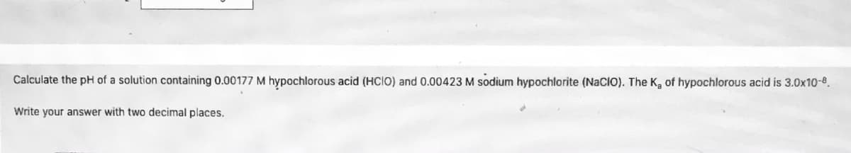 Calculate the pH of a solution containing 0.00177 M hypochlorous acid (HCIO) and 0.00423 M sodium hypochlorite (NacIO). The K, of hypochlorous acid is 3.0x10-8.
Write your answer with two decimal places.
