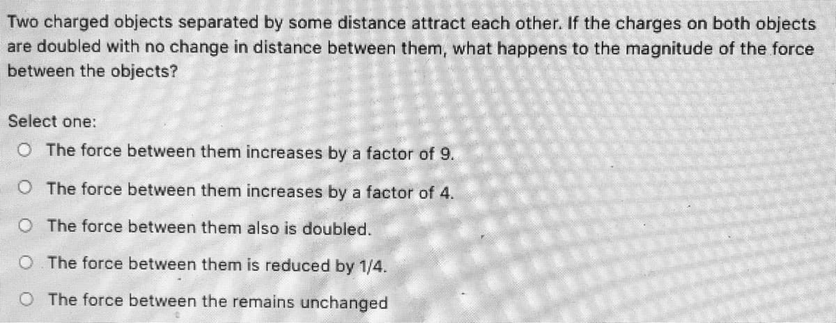 Two charged objects separated by some distance attract each other. If the charges on both objects
are doubled with no change in distance between them, what happens to the magnitude of the force
between the objects?
Select one:
O The force between them increases by a factor of 9.
O The force between them increases by a factor of 4.
O The force between them also is doubled.
O The force between them is reduced by 1/4.
O The force between the remains unchanged
