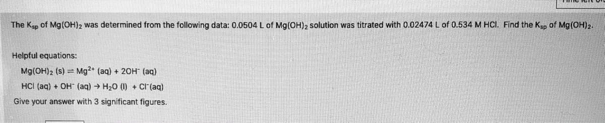 The Ksp of Mg(OH)2 was determined from the following data: 0.0504 L of Mg(OH)2 solution was titrated with 0.02474 L of 0.534 M HCI. Find the Ksp of Mg(OH)2.
Helpful equations:
Mg(OH)2 (s) = Mg2+ (aq) + 20H (aq)
HCI (aq) + OH (ag) → H20 (I) + Cl"(aq)
Give your answer with 3 significant figures.
