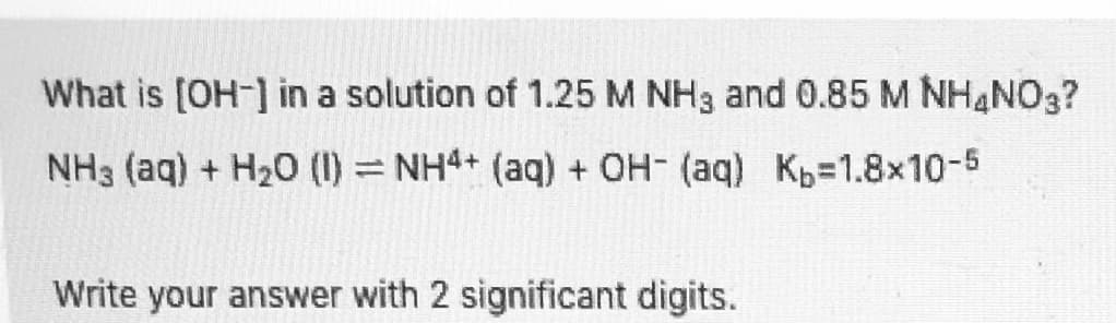 What is [OH-] in a solution of 1.25 M NH3 and 0.85 M NHANO3?
NH3 (aq) + H20 (1) = NH4+ (aq) + OH- (aq) Kp=1.8x10-5
Write your answer with 2 significant digits.
