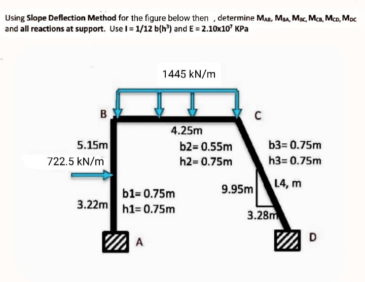 Using Slope Deflection Method for the figure below then , determine MAB, MBA, Mac, McB, McD, Moc
and all reactions at support. Use I= 1/12 b(h') and E = 2.10x10" KPa
1445 kN/m
B
4.25m
5.15m
b2= 0.55m
b3= 0.75m
722.5 kN/m
h2= 0.75m
h3= 0.75m
L4, m
b1= 0.75m
9.95m
3.22m
h1= 0.75m
3.28m
D
A
