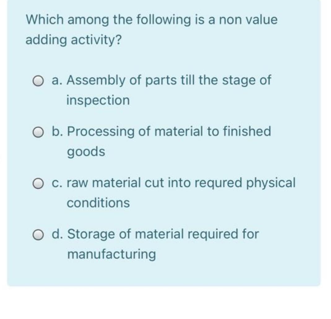 Which among the following is a non value
adding activity?
O a. Assembly of parts till the stage of
inspection
O b. Processing of material to finished
goods
O c. raw material cut into requred physical
conditions
O d. Storage of material required for
manufacturing
