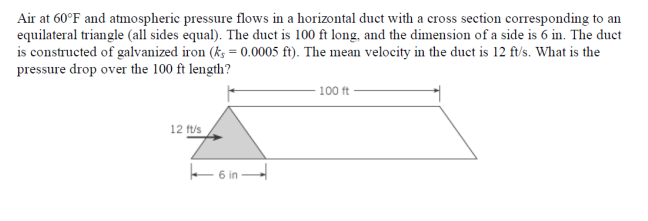 Air at 60°F and atmospheric pressure flows in a horizontal duct with a cross section corresponding to an
equilateral triangle (all sides equal). The duct is 100 ft long, and the dimension of a side is 6 in. The duct
is constructed of galvanized iron (ks = 0.0005 ft). The mean velocity in the duct is 12 ft/s. What is the
pressure drop over the 100 ft length?
12 ft/s
6 in
100 ft