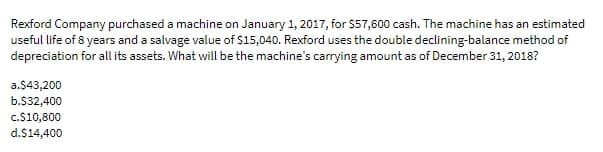 Rexford Company purchased a machine on January 1, 2017, for $57,600 cash. The machine has an estimated
useful life of 8 years and a salvage value of $15,040. Rexford uses the double declining-balance method of
depreciation for all its assets. What will be the machine's carrying amount as of December 31, 2018?
a.$43,200
b.532,400
c.S10,800
d.$14,400
