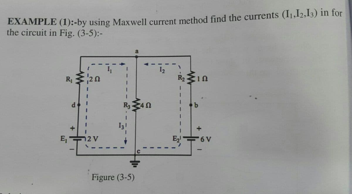 EXAMPLE (1):-by using Maxwell current method find the currents (11,12,13) in for
the circuit in Fig. (3-5):-
R₁ 20
R₂10
d
b
E₁
12 V
Figure (3-5)
Ω
E₂!
+
6V