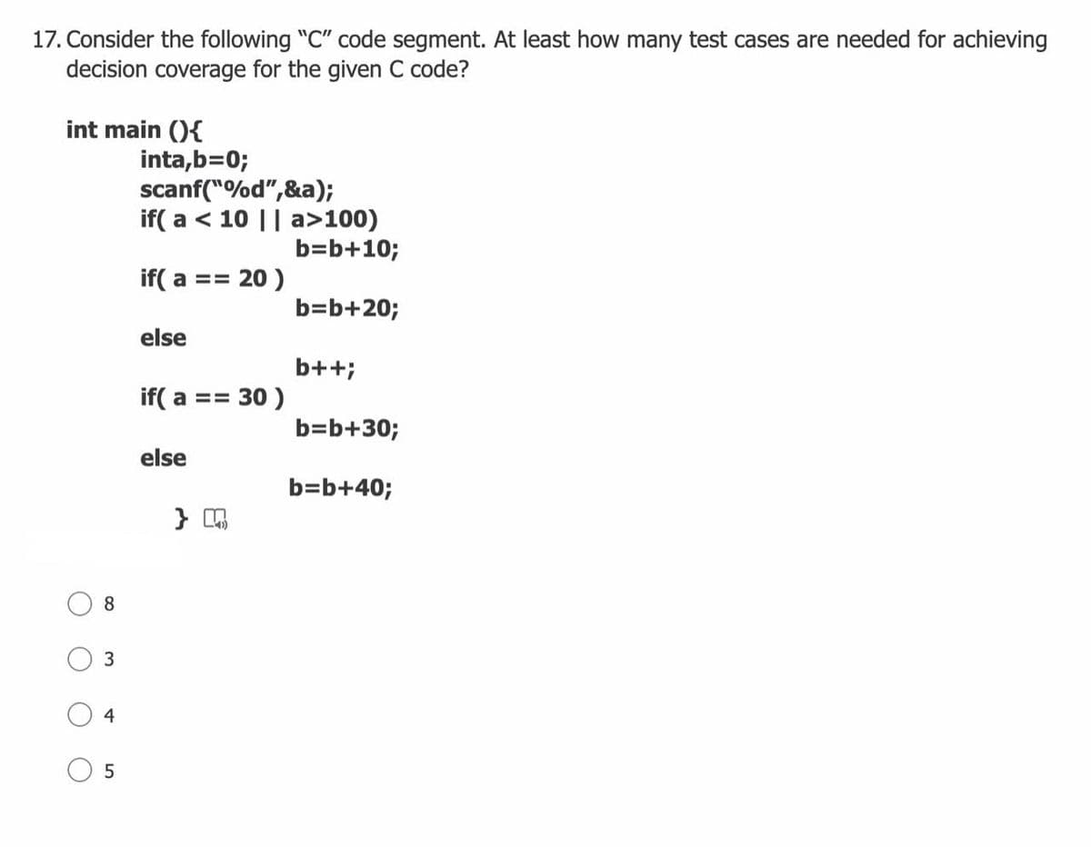 17. Consider the following "C" code segment. At least how many test cases are needed for achieving
decision coverage for the given C code?
int main (){
inta,b=0;
scanf("%d",&a);
if( a < 10 || a>100)
b=b+10;
if( a == 20 )
b=b+20;
else
b++;
if( a == 30 )
b=b+30;
else
b=b+40;
}
8
3
4
