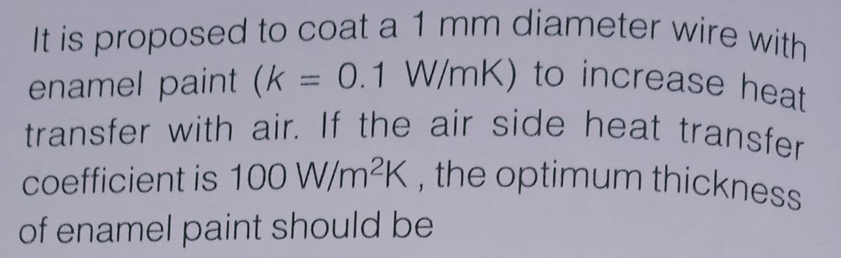 coefficient is 100 W/m²K , the optimum thickness
transfer with air. If the air side heat transfer
enamel paint (k = 0.1 W/mK) to increase heat
It is proposed to coat a 1 mm diameter wire with
enamel paint (k = 0.1 W/mK) to increase heat
%3D
of enamel paint should be
