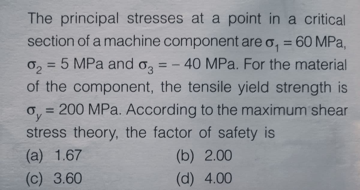 The principal stresses at a point in a critical
section of a machine component are o, = 60 MPa,
0, = 5 MPa and o,
of the component, the tensile yield strength is
-40 MPa. For the material
o, = 200 MPa. According to the maximum shear
6y
%3D
stress theory, the factor of safety is
(а) 1.67
(b) 2.00
(c) 3.60
(d) 4.00
