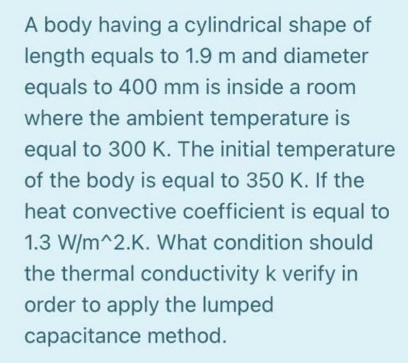A body having a cylindrical shape of
length equals to 1.9 m and diameter
equals to 400 mm is inside a room
where the ambient temperature is
equal to 300 K. The initial temperature
of the body is equal to 350 K. If the
heat convective coefficient is equal to
1.3 W/m^2.K. What condition should
the thermal conductivity k verify in
order to apply the lumped
capacitance method.
