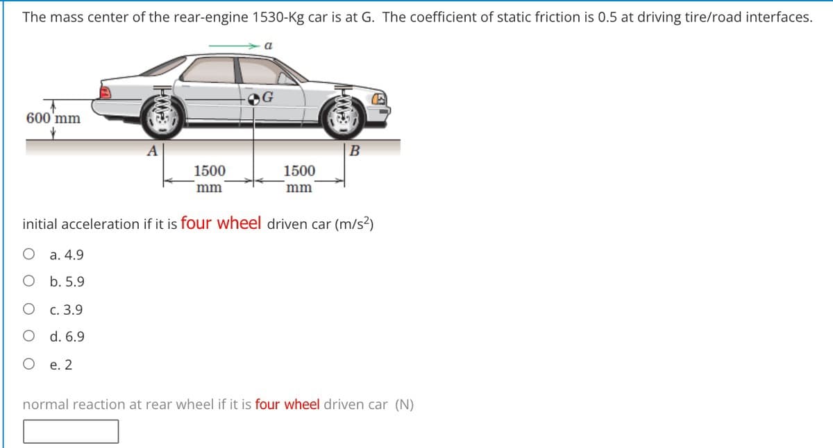 The mass center of the rear-engine 1530-Kg car is at G. The coefficient of static friction is 0.5 at driving tire/road interfaces.
600'mm
1500
1500
mm
mm
initial acceleration if it is four wheel driven car (m/s?)
а. 4.9
b. 5.9
с. 3.9
O d. 6.9
е. 2
normal reaction at rear wheel if it is four wheel driven car (N)
O O
