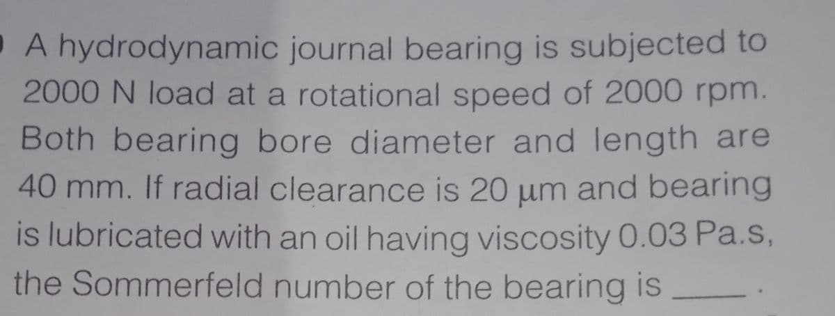 A hydrodynamic journal bearing is subjected to
2000 N load at a rotational speed of 2000 rpm.
Both bearing bore diameter and length are
40 mm. If radial clearance is 20 um and bearing
is lubricated with an oil having viscosity 0.03 Pa.s,
the Sommerfeld number of the bearing is
