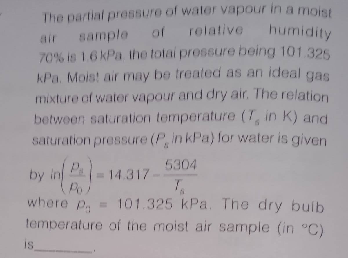 The partial pressure of water vapour in a moist
sample of relative humidity
air sample of relative humidity
70% is 1.6 kPa, the total pressure being 101.325
kPa. Moist air may be treated as an ideal gas
mixture of water vapour and dry air. The relation
between saturation temperature (T in K) and
saturation pressure (P, in kPa) for water is given
Ps
5304
by In
=
Po
14.317-
T.
where p = 101.325 kPa. The dry bulb
temperature of the moist air sample (in °C)
is
