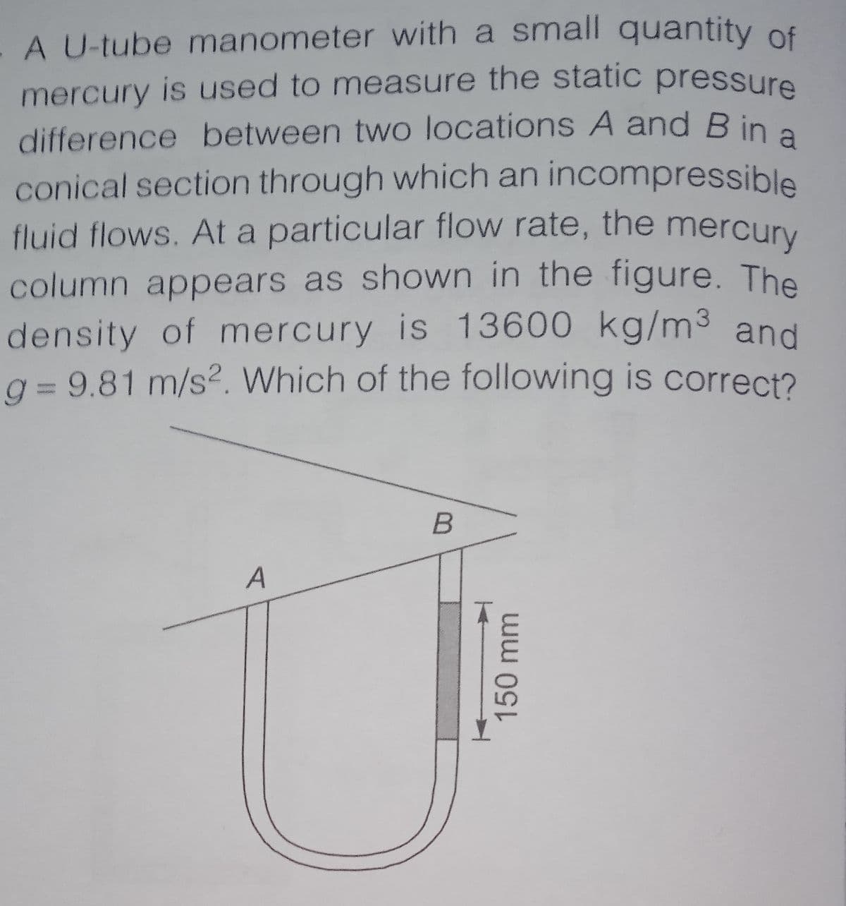 A U-tube manometer with a small quantity of
mercury is used to measure the static pressure
difference between two locations A and B in a
conical section through which an incompressible
fluid flows. At a particular flow rate, the mercury
column appears as shown in the figure. The
density of mercury is 13600 kg/m3 and
q = 9.81 m/s2. Which of the following is correct?
A
