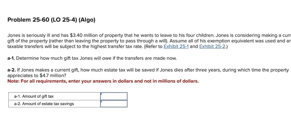 Problem 25-60 (LO 25-4) (Algo)
Jones is seriously ill and has $3.40 million of property that he wants to leave to his four children. Jones is considering making a curr
gift of the property (rather than leaving the property to pass through a will). Assume all of his exemption equivalent was used and an
taxable transfers will be subject to the highest transfer tax rate. (Refer to Exhibit 25-1 and Exhibit 25-2.)
a-1. Determine how much gift tax Jones will owe if the transfers are made now.
a-2. If Jones makes a current gift, how much estate tax will be saved if Jones dies after three years, during which time the property
appreciates to $4.7 million?
Note: For all requirements, enter your answers in dollars and not in millions of dollars.
a-1. Amount of gift tax
a-2. Amount of estate tax savings