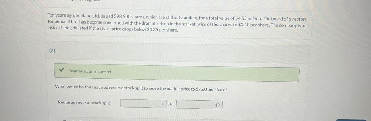 Ten years ago, Sunland Ltd. issued 598,500 shares, which are still outstanding, for a total value of $4.55 million. The board of directors
for Sunland Ltd. has become concerned with the dramatic drop in the market price of the shares to $0.40 per share. The company is at
risk of being delisted if the share price drops below $0.35 per share.
(a)
Your answer is correct.
What would be the required reverse stock split to move the market price to $7.60 per share?
Required reverse stock split
1
for
19