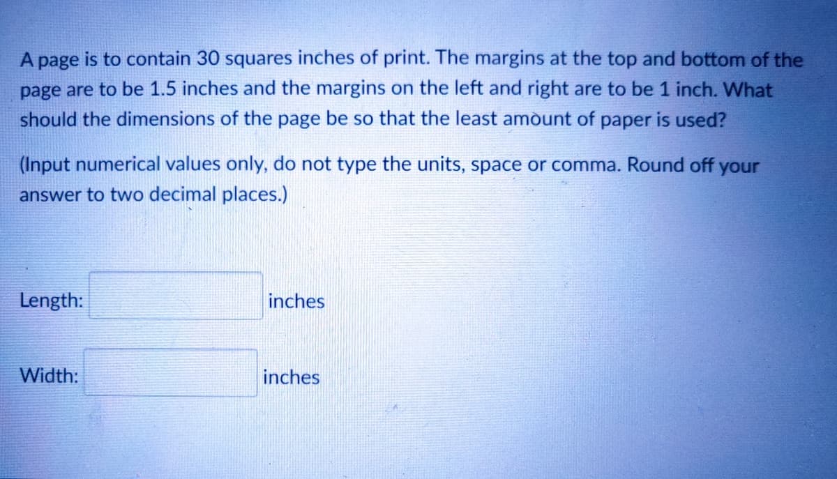 A page is to contain 30 squares inches of print. The margins at the top and bottom of the
page are to be 1.5 inches and the margins on the left and right are to be 1 inch. What
should the dimensions of the page be so that the least amòunt of paper is used?
(Input numerical values only, do not type the units, space or comma. Round off your
answer to two decimal places.)
Length:
inches
Width:
inches

