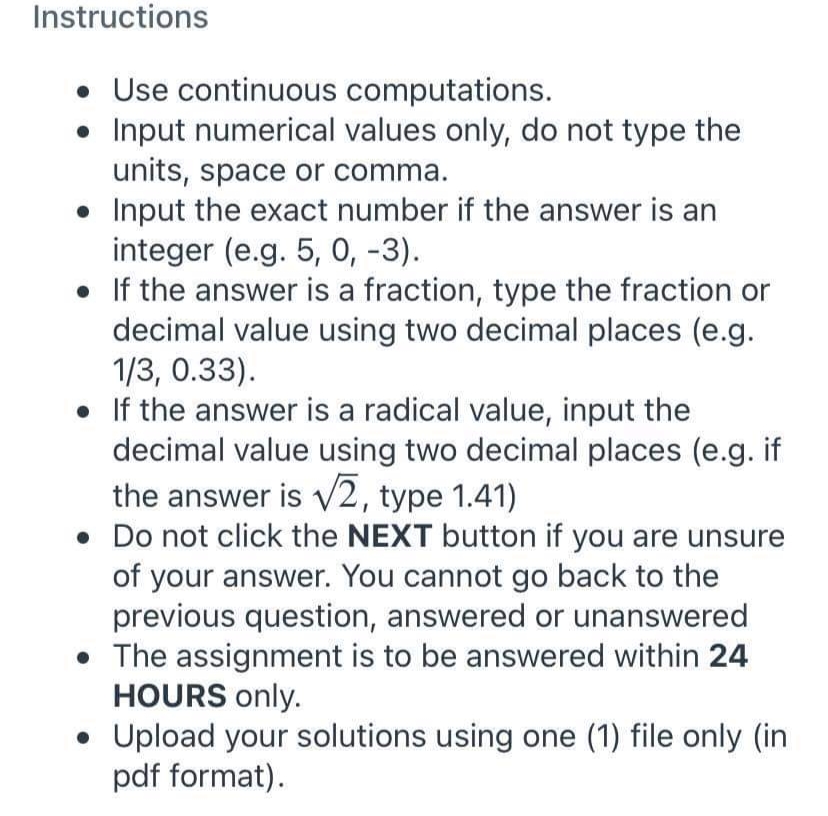 Instructions
• Use continuous computations.
Input numerical values only, do not type the
units, space or comma.
• Input the exact number if the answer is an
integer (e.g. 5, 0, -3).
• If the answer is a fraction, type the fraction or
decimal value using two decimal places (e.g.
1/3, 0.33).
• If the answer is a radical value, input the
decimal value using two decimal places (e.g. if
the answer is v2, type 1.41)
• Do not click the NEXT button if you are unsure
of your answer. You cannot go back to the
previous question, answered or unanswered
• The assignment is to be answered within 24
HOURS only.
• Upload your solutions using one (1) file only (in
pdf format).

