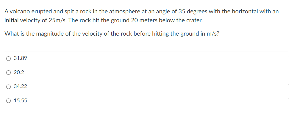 A volcano erupted and spit a rock in the atmosphere at an angle of 35 degrees with the horizontal with an
initial velocity of 25m/s. The rock hit the ground 20 meters below the crater.
What is the magnitude of the velocity of the rock before hitting the ground in m/s?
О 31.89
O 20.2
О 34.22
O 15.55
