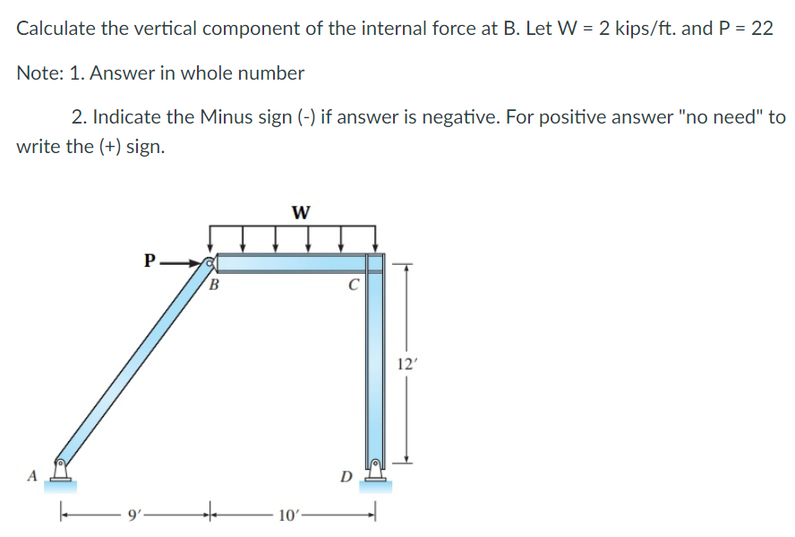 Calculate the vertical component of the internal force at B. Let W = 2 kips/ft. and P = 22
Note: 1. Answer in whole number
2. Indicate the Minus sign (-) if answer is negative. For positive answer "no need" to
write the (+) sign.
P-
9'-
B
W
10'
C
D
12'
