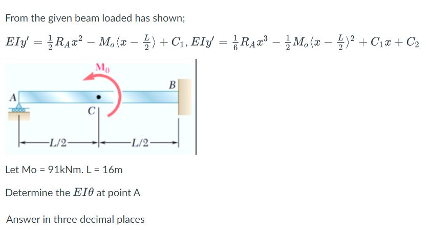 From the given beam loaded has shown;
Ely = RA2² – M, (æ – 4) + C1, EIy = ¿RẠ¤³ - }M, (x – )² + C;x + C2
Mo
B
A
-L/2-
L/2
Let Mo = 91kNm. L = 16m
Determine the E10 at point A
Answer in three decimal places
