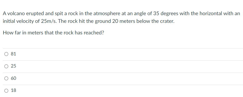 A volcano erupted and spit a rock in the atmosphere at an angle of 35 degrees with the horizontal with an
initial velocity of 25m/s. The rock hit the ground 20 meters below the crater.
How far in meters that the rock has reached?
O 81
60
O 18
25
