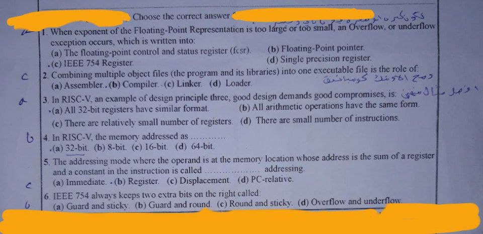C
Choose the correct answer
11. When exponent of the Floating-Point Representation is too large or too small, an Overflow, o
exception occurs, which is written into:
(a) The floating-point control and status register (fcsr).
.(c) IEEE 754 Register.
درونگر
an Overflow, or underflow
(b) Floating-Point pointer.
(d) Single precision register.
C
2. Combining multiple object files (the program and its libraries) into one executable file is the role of.
(a) Assembler.. (b) Compiler. (c) Linker. (d) Loader.
روح الونك كوساحيق
3. In RISC-V, an example of design principle three, good design demands good compromises, is: le
-(a) All 32-bit registers have similar format.
(b) All arithmetic operations have the same form.
(c) There are relatively small number of registers. (d) There are small number of instructions.
4. In RISC-V, the memory addressed as
.(a) 32-bit. (b) 8-bit. (c) 16-bit. (d) 64-bit.
5. The addressing mode where the operand is at the memory location whose address is the sum of a register
and a constant in the instruction is called
addressing.
(a) Immediate.. (b) Register. (c) Displacement. (d) PC-relative.
6. IEEE 754 always keeps two extra bits on the right called:
6
(a) Guard and sticky. (b) Guard and round. (c) Round and sticky. (d) Overflow and underflow