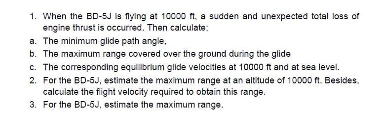 1. When the BD-5J is flying at 10000 ft, a sudden and unexpected total loss of
engine thrust is occurred. Then calculate;
a. The minimum glide path angle,
b. The maximum range covered over the ground during the glide
c. The corresponding equilibrium glide velocities at 10000 ft and at sea level.
