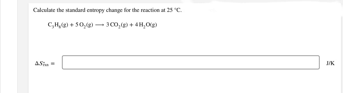 Calculate the standard entropy change for the reaction at 25 °C.
C,H;(g) + 50,(g)
3 CO, (g) + 4 H,O(g)
J/K
ASixn

